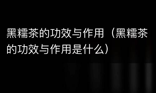 黑糯茶的功效与作用（黑糯茶的功效与作用是什么）