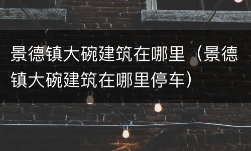 景德镇大碗建筑在哪里（景德镇大碗建筑在哪里停车）