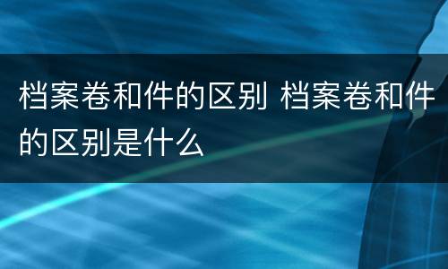档案卷和件的区别 档案卷和件的区别是什么