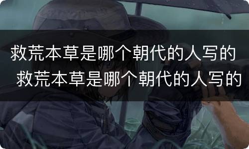 救荒本草是哪个朝代的人写的 救荒本草是哪个朝代的人写的作品