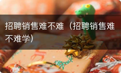 招聘销售难不难（招聘销售难不难学）