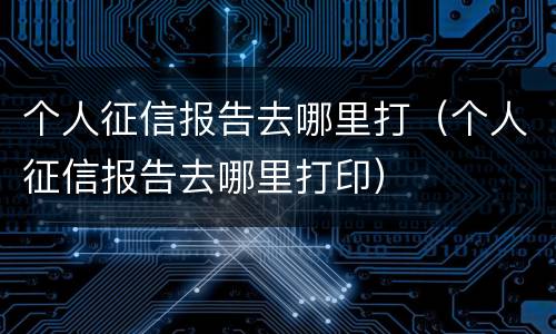个人征信报告去哪里打（个人征信报告去哪里打印）