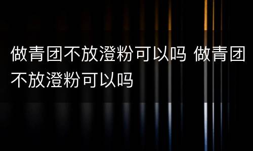 做青团不放澄粉可以吗 做青团不放澄粉可以吗