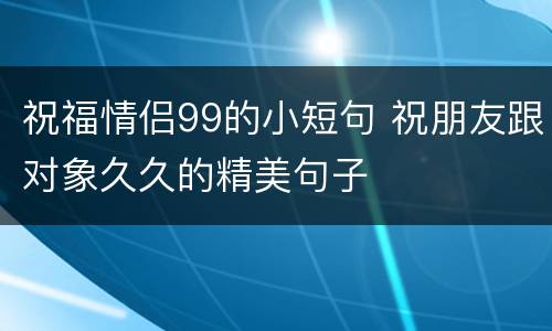 祝福情侣99的小短句 祝朋友跟对象久久的精美句子 祝福情侣99的小短句 祝朋友跟对象久久的精美句子