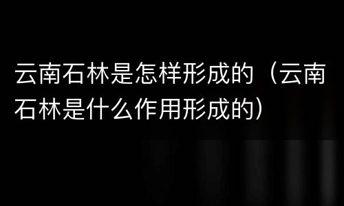 云南石林是怎样形成的（云南石林是什么作用形成的）