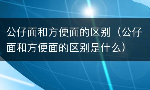 公仔面和方便面的区别（公仔面和方便面的区别是什么）