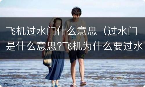 飞机过水门什么意思（过水门是什么意思?飞机为什么要过水门?）