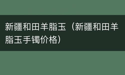 新疆和田羊脂玉（新疆和田羊脂玉手镯价格）
