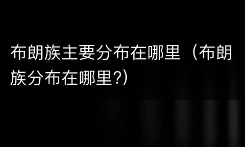 布朗族主要分布在哪里（布朗族分布在哪里?）