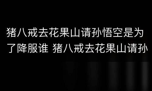 猪八戒去花果山请孙悟空是为了降服谁 猪八戒去花果山请孙悟空是降服谁