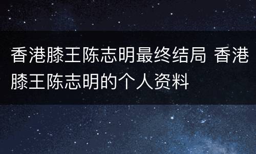 香港膝王陈志明最终结局 香港膝王陈志明的个人资料