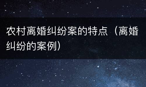 农村离婚纠纷案的特点（离婚纠纷的案例）