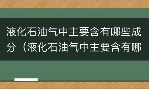 液化石油气中主要含有哪些成分（液化石油气中主要含有哪些成分和成分）