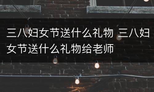 三八妇女节送什么礼物 三八妇女节送什么礼物给老师