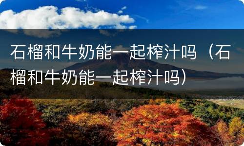 石榴和牛奶能一起榨汁吗（石榴和牛奶能一起榨汁吗）