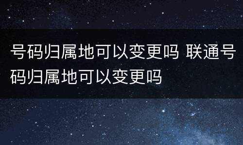 号码归属地可以变更吗 联通号码归属地可以变更吗
