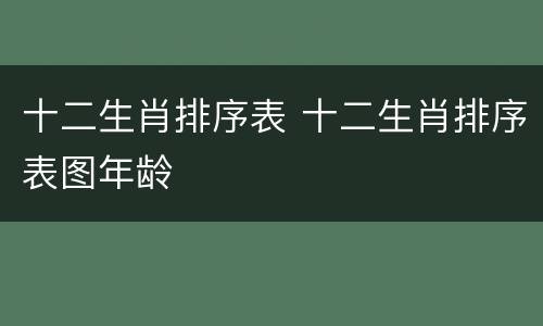 十二生肖排序表 十二生肖排序表图年龄