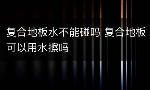 复合地板水不能碰吗 复合地板可以用水擦吗