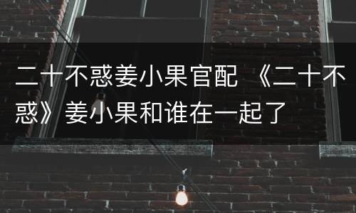 二十不惑姜小果官配 《二十不惑》姜小果和谁在一起了