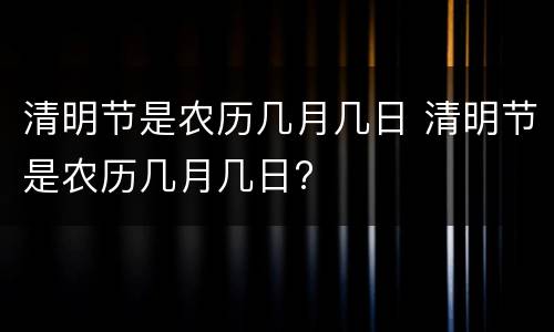 清明节是农历几月几日 清明节是农历几月几日?