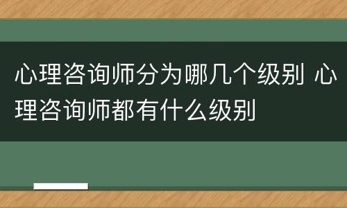 心理咨询师分为哪几个级别 心理咨询师都有什么级别