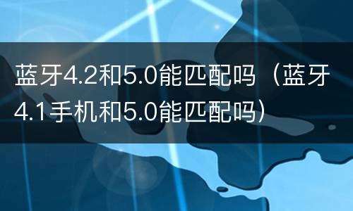 蓝牙4.2和5.0能匹配吗（蓝牙4.1手机和5.0能匹配吗）
