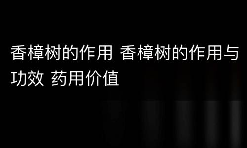 香樟树的作用 香樟树的作用与功效 药用价值