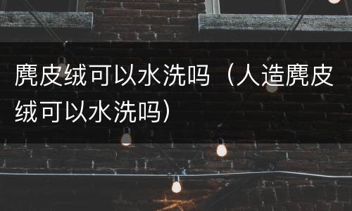 麂皮绒可以水洗吗（人造麂皮绒可以水洗吗）