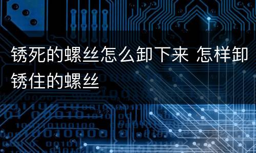 锈死的螺丝怎么卸下来 怎样卸锈住的螺丝