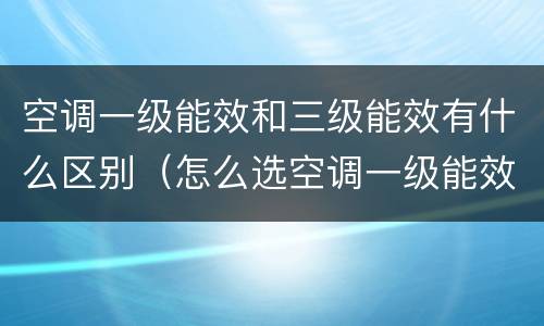 空调一级能效和三级能效有什么区别（怎么选空调一级能效和三级能效有什么区别）