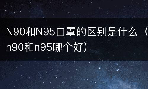N90和N95口罩的区别是什么（n90和n95哪个好）