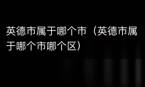 英德市属于哪个市（英德市属于哪个市哪个区）