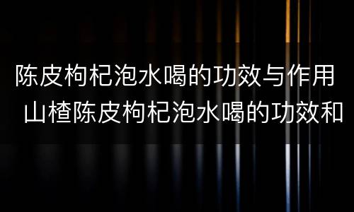 陈皮枸杞泡水喝的功效与作用 山楂陈皮枸杞泡水喝的功效和作用