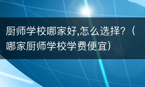 厨师学校哪家好,怎么选择?（哪家厨师学校学费便宜）