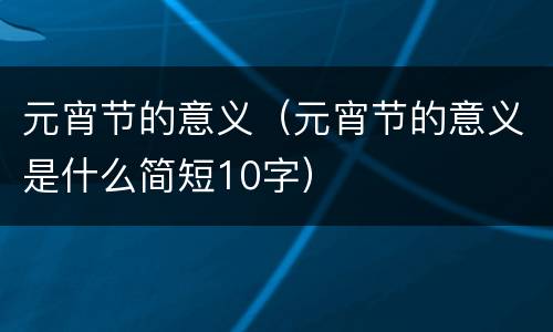 元宵节的意义（元宵节的意义是什么简短10字）