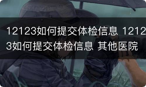 12123如何提交体检信息 12123如何提交体检信息 其他医院体检报告
