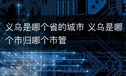 义乌是哪个省的城市 义乌是哪个市归哪个市管 义乌是哪个省的城市 义乌是哪个市归哪个市管
