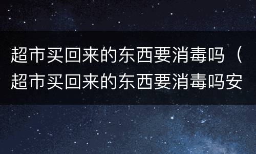 超市买回来的东西要消毒吗（超市买回来的东西要消毒吗安全吗）