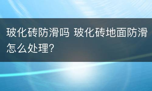 玻化砖防滑吗 玻化砖地面防滑怎么处理?