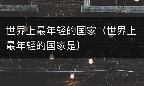 世界上最年轻的国家（世界上最年轻的国家是）