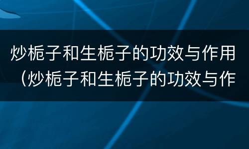 炒栀子和生栀子的功效与作用（炒栀子和生栀子的功效与作用吃法）