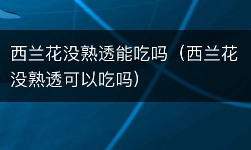 西兰花没熟透能吃吗（西兰花没熟透可以吃吗）