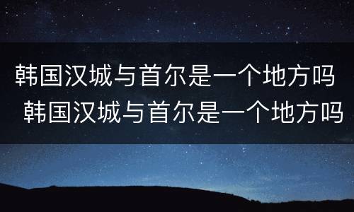 韩国汉城与首尔是一个地方吗 韩国汉城与首尔是一个地方吗