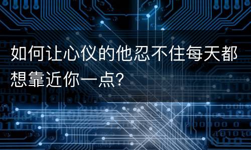如何让心仪的他忍不住每天都想靠近你一点？