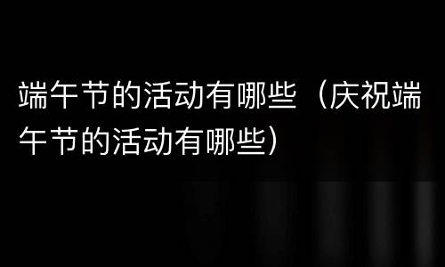 端午节的活动有哪些（庆祝端午节的活动有哪些）