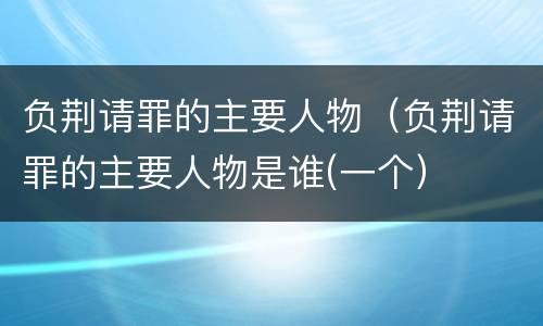 负荆请罪的主要人物（负荆请罪的主要人物是谁(一个）