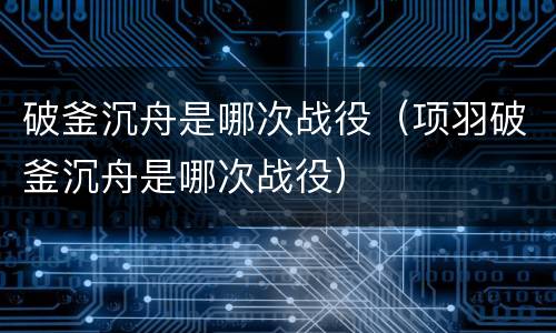 破釜沉舟是哪次战役（项羽破釜沉舟是哪次战役）