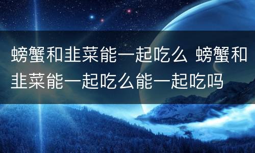 螃蟹和韭菜能一起吃么 螃蟹和韭菜能一起吃么能一起吃吗