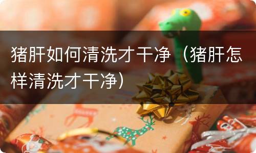 猪肝如何清洗才干净（猪肝怎样清洗才干净）