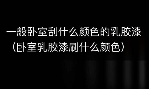 一般卧室刮什么颜色的乳胶漆（卧室乳胶漆刷什么颜色）